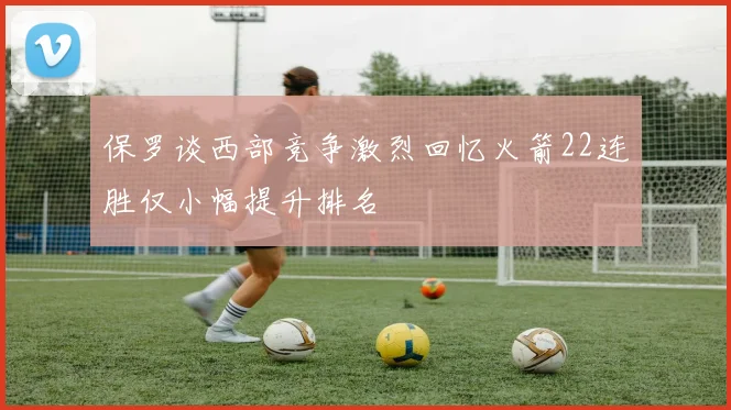 保罗谈西部竞争激烈回忆火箭22连胜仅小幅提升排名