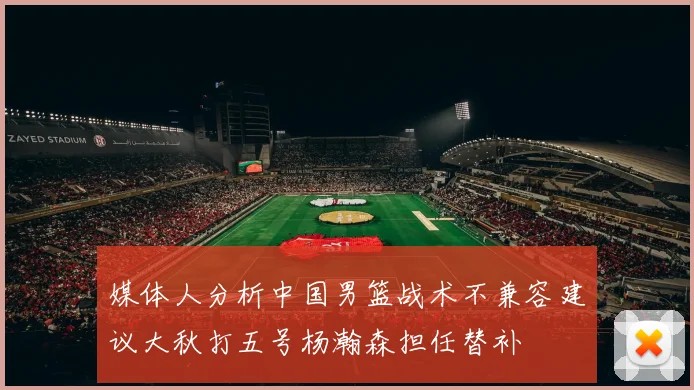 媒体人分析中国男篮战术不兼容建议大秋打五号杨瀚森担任替补