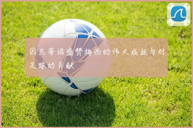 因凡蒂诺盛赞梅西的伟大成就与对足球的贡献
