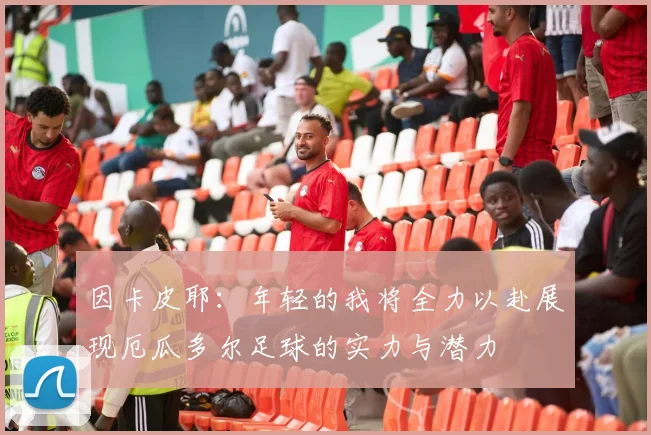 因卡皮耶：年轻的我将全力以赴展现厄瓜多尔足球的实力与潜力