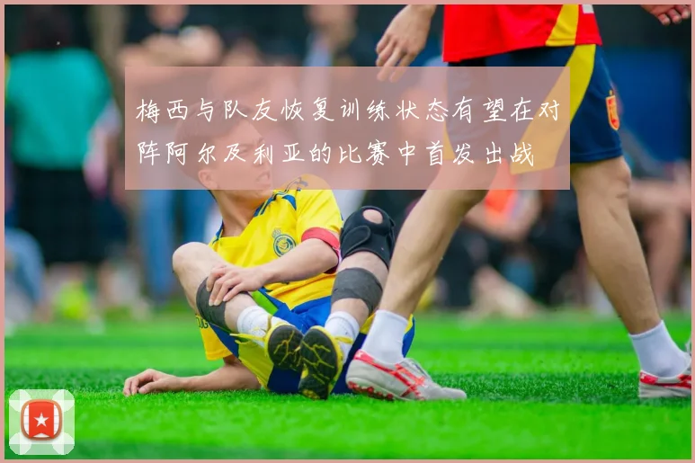 梅西与队友恢复训练状态有望在对阵阿尔及利亚的比赛中首发出战