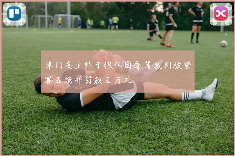 津门虎主帅于根伟因辱骂裁判被禁赛五场并罚款五万元