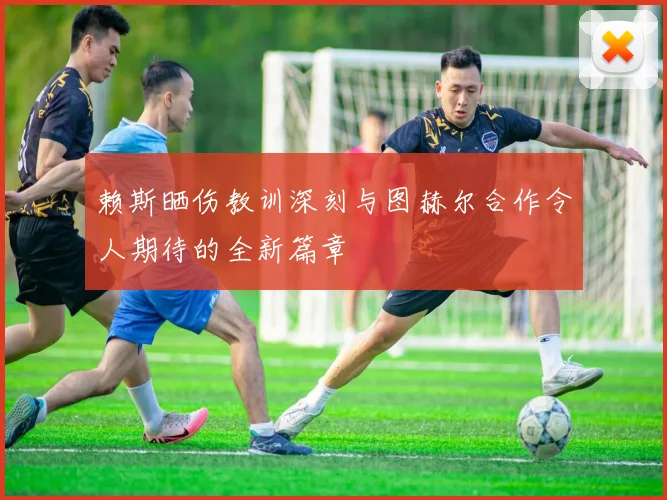 赖斯晒伤教训深刻与图赫尔合作令人期待的全新篇章