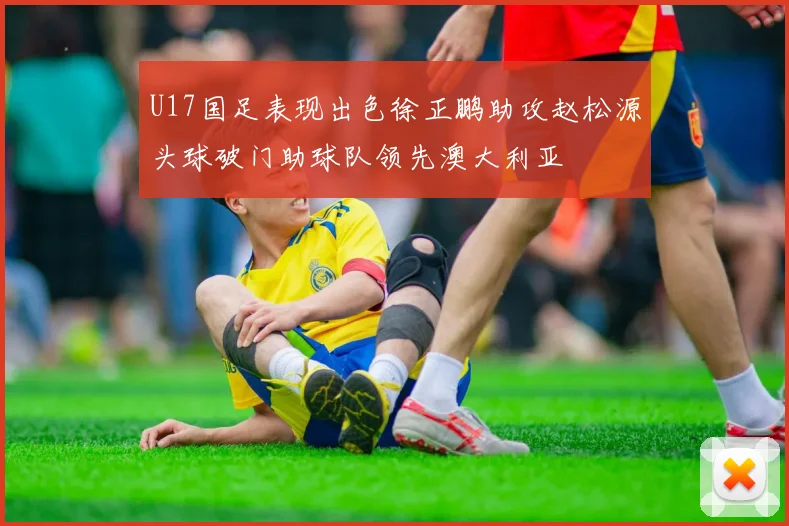 U17国足表现出色徐正鹏助攻赵松源头球破门助球队领先澳大利亚