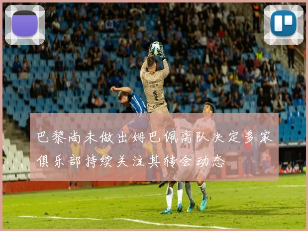 巴黎尚未做出姆巴佩离队决定多家俱乐部持续关注其转会动态