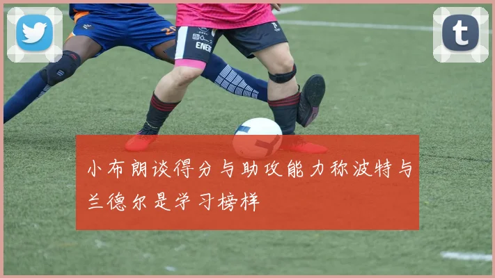 小布朗谈得分与助攻能力称波特与兰德尔是学习榜样