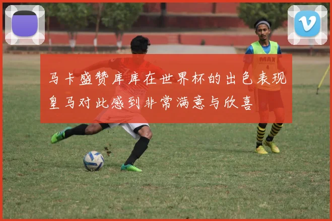 马卡盛赞库库在世界杯的出色表现皇马对此感到非常满意与欣喜