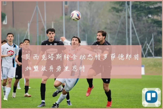 贝西克塔斯转会动态特罗萨德即将加盟放弃劳里恩特