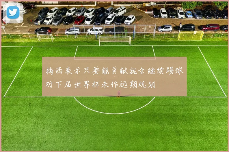 梅西表示只要能贡献就会继续踢球对下届世界杯未作远期规划