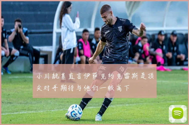小川航基直言伊萨克约克雷斯是顶尖对手期待与他们一较高下