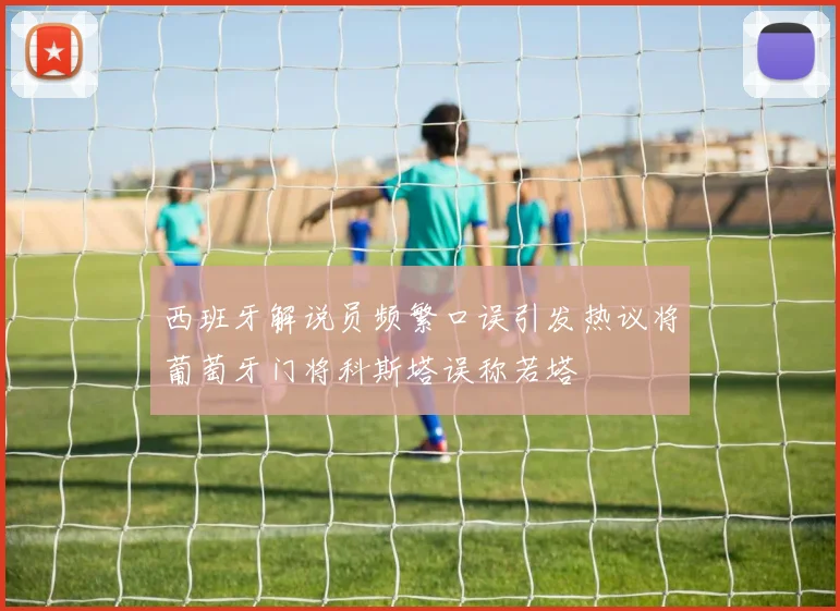 西班牙解说员频繁口误引发热议将葡萄牙门将科斯塔误称若塔
