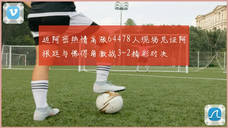 迈阿密热情高涨64478人现场见证阿根廷与佛得角激战3-2精彩对决
