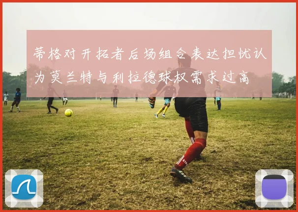 蒂格对开拓者后场组合表达担忧认为莫兰特与利拉德球权需求过高