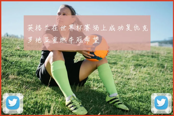英格兰在世界杯赛场上成功复仇克罗地亚重燃夺冠希望