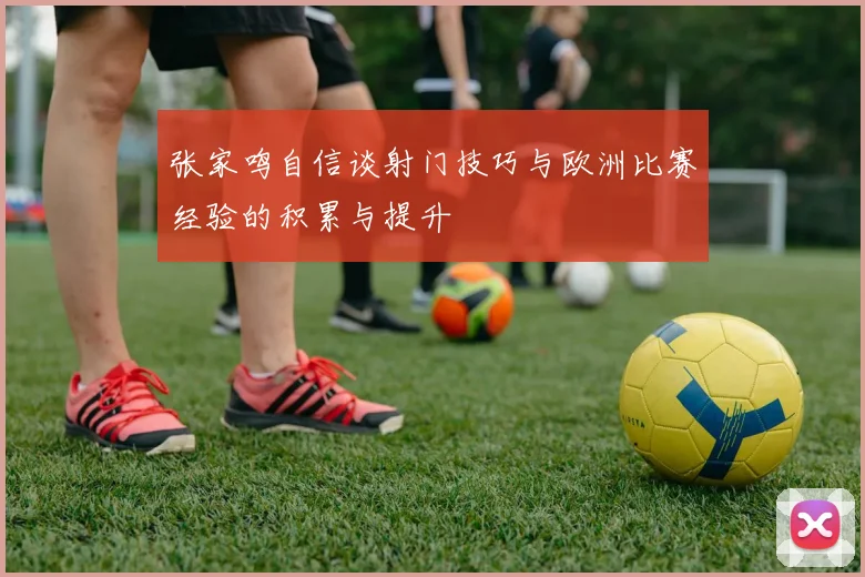 张家鸣自信谈射门技巧与欧洲比赛经验的积累与提升